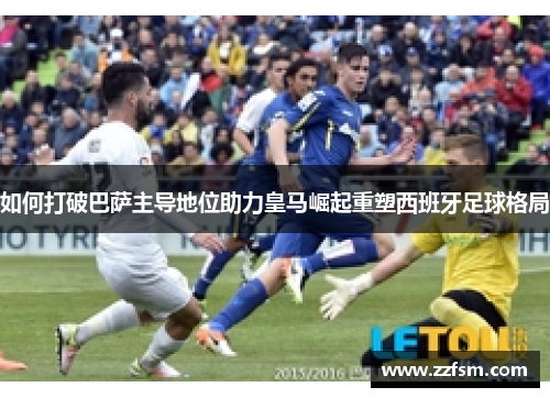 如何打破巴萨主导地位助力皇马崛起重塑西班牙足球格局