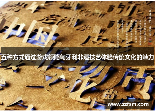 五种方式通过游戏领略匈牙利非遗技艺体验传统文化的魅力