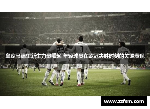 皇家马德里新生力量崛起 年轻球员在欧冠决胜时刻的关键表现
