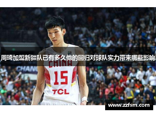 周琦加盟新疆队已有多久他的回归对球队实力带来哪些影响