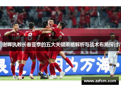谢晖执教长春亚泰的五大关键策略解析与战术布局探讨
