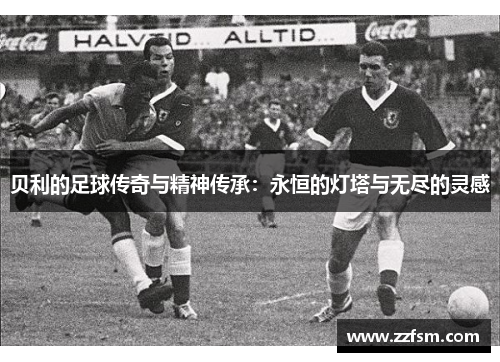 贝利的足球传奇与精神传承：永恒的灯塔与无尽的灵感