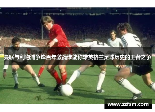 曼联与利物浦争锋百年激战谁能称雄英格兰足球历史的王者之争