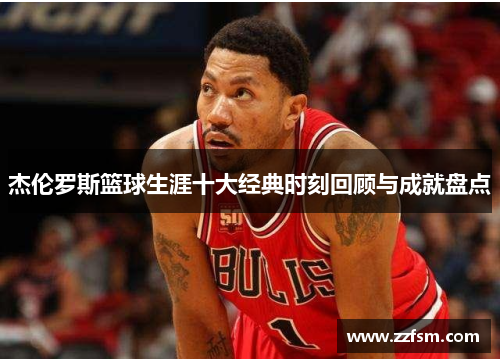 杰伦罗斯篮球生涯十大经典时刻回顾与成就盘点 杰伦罗斯篮球生涯十大经典时刻回顾与成就盘点